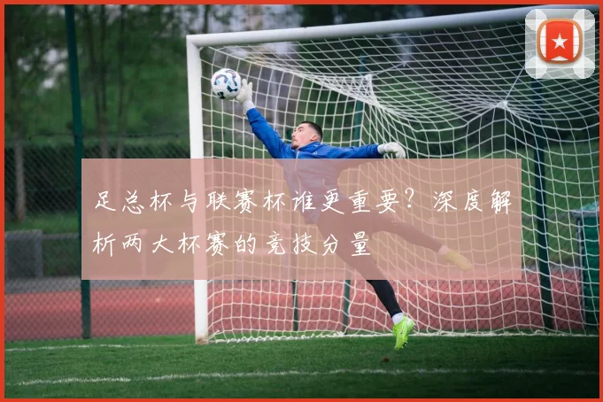 足总杯与联赛杯谁更重要?深度解析两大杯赛的竞技分量